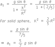 a subscript 1 space equals space fraction numerator straight g space sin space straight theta over denominator 1 plus space begin display style straight k squared over straight R squared end style end fraction space equals space fraction numerator g space sin space theta over denominator 1 space plus open parentheses space begin display style bevelled 2 over 5 end style close parentheses end fraction
F o r space s o l i d space s p h e r e comma space K squared space equals space 2 over 5 R squared
space space space space space space equals space fraction numerator g space sin space theta over denominator begin display style bevelled 7 over 5 end style end fraction
rightwards double arrow space a subscript 1 space equals space 5 over 7 space g space sin space theta