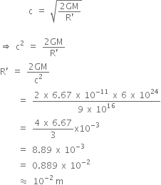 space space space space space space space space straight c space equals space square root of fraction numerator 2 GM over denominator straight R apostrophe end fraction end root

rightwards double arrow space straight c squared space equals space fraction numerator 2 GM over denominator straight R apostrophe end fraction
straight R apostrophe space equals space fraction numerator 2 GM over denominator straight c squared end fraction
space space space space space equals space fraction numerator 2 space straight x space 6.67 space straight x space 10 to the power of negative 11 end exponent space straight x space 6 space straight x space 10 to the power of 24 over denominator 9 space straight x space 10 to the power of 16 end fraction
space space space space space equals space fraction numerator 4 space straight x space 6.67 over denominator 3 end fraction straight x 10 to the power of negative 3 end exponent
space space space space space equals space 8.89 space straight x space 10 to the power of negative 3 end exponent
space space space space space equals space 0.889 space straight x space 10 to the power of negative 2 end exponent
space space space space space almost equal to space 10 to the power of negative 2 space end exponent straight m