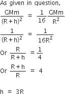 As space given space in space question comma
fraction numerator GMm over denominator left parenthesis straight R plus straight h right parenthesis squared end fraction space equals space 1 over 16 GMm over straight R squared
fraction numerator 1 over denominator left parenthesis straight R plus straight h right parenthesis squared end fraction space equals space fraction numerator 1 over denominator 16 straight R squared end fraction
Or space fraction numerator straight R over denominator straight R plus straight h end fraction space equals 1 fourth
Or space fraction numerator straight R plus straight h over denominator straight R end fraction space equals space 4

straight h space equals space 3 straight R