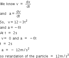 We space know space straight v space equals space dx over dt
and space space straight a equals dv over dt
So comma space straight v equals 12 minus 3 straight t squared
and space straight a equals negative 6 straight t
At space straight t space equals space 2 straight s
space straight v equals space 0 space and space straight a space equals space minus 6 straight t
straight t space equals space 2 straight s
space straight a space equals space minus space 12 straight m divided by straight s squared space
so space retardation space of space the space particle space equals space 12 straight m divided by straight s squared