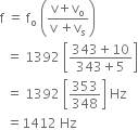 straight f space equals space straight f subscript straight o space open parentheses fraction numerator straight v plus straight v subscript straight o over denominator straight v space plus straight v subscript straight s end fraction close parentheses
space space equals space 1392 space open square brackets fraction numerator 343 plus 10 over denominator 343 plus 5 end fraction close square brackets
space space equals space 1392 space open square brackets 353 over 348 close square brackets space Hz
space space equals 1412 space Hz