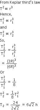 From space Keplar space third apostrophe straight s space law
straight T squared proportional to space straight r cubed
Hence comma
straight T subscript 1 superscript 2 space proportional to space straight r subscript 1 superscript 3
and
straight T subscript 2 superscript 2 space proportional to space straight r subscript 2 superscript 3
So comma
fraction numerator straight T subscript 2 superscript 2 over denominator straight T subscript 1 superscript 2 end fraction space equals fraction numerator straight r subscript 2 superscript 3 over denominator straight r subscript 1 superscript 3 end fraction
space equals space fraction numerator open parentheses 3 straight R close parentheses cubed over denominator left parenthesis 6 straight R right parenthesis cubed end fraction
Or
fraction numerator straight T subscript 2 superscript 2 over denominator straight T subscript 1 superscript 2 end fraction space equals space 1 over 8
straight T subscript 2 superscript 2 space equals space 1 over 8 straight T subscript 1 superscript 2
straight T subscript 2 space equals space fraction numerator 24 over denominator 2 square root of 2 end fraction space equals space 6 square root of 2 space straight h