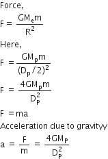 Force comma
straight F equals space fraction numerator GM subscript straight e straight m over denominator straight R squared end fraction
Here comma space
straight F space equals fraction numerator GM subscript straight p straight m over denominator left parenthesis straight D subscript straight p divided by 2 right parenthesis squared end fraction
straight F space equals space fraction numerator 4 GM subscript straight p straight m over denominator straight D subscript straight P superscript 2 end fraction
straight F space equals ma
Acceleration space due space to space gravityy
straight a space equals space straight F over straight m space equals space fraction numerator 4 GM subscript straight P over denominator straight D subscript straight P superscript 2 end fraction