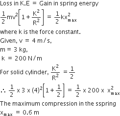Loss space in space straight K. straight E space equals space Gain space in space spring space energy
1 half mv squared open square brackets 1 plus straight K squared over straight R squared close square brackets space equals space 1 half kx subscript max superscript 2
where space straight k space is space the space force space constant.
Given comma space straight v space equals space 4 space straight m divided by straight s comma space
straight m equals space 3 space kg comma
space straight k space equals space 200 space straight N divided by straight m
For space solid space cylinder comma space straight K squared over straight R squared space equals 1 half
therefore space 1 half space straight x space 3 space straight x space left parenthesis 4 right parenthesis squared open square brackets 1 plus 1 half close square brackets space equals space 1 half space straight x space 200 space straight x space space straight x subscript max superscript 2
The space maximum space compression space in space the space sspring
straight x subscript max space equals space 0.6 space straight m