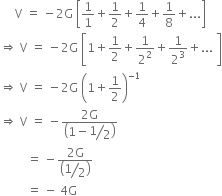 space space space space space straight V space equals space minus 2 straight G space open square brackets 1 over 1 plus 1 half plus 1 fourth plus 1 over 8 plus... close square brackets
rightwards double arrow space straight V space equals space minus 2 straight G space open square brackets 1 plus 1 half plus 1 over 2 squared plus 1 over 2 cubed plus... space close square brackets
rightwards double arrow space straight V space equals space minus 2 straight G space open parentheses 1 plus 1 half close parentheses to the power of negative 1 end exponent
rightwards double arrow space straight V space equals space minus fraction numerator 2 straight G over denominator open parentheses 1 minus begin display style bevelled 1 half end style close parentheses end fraction
space space space space space space space space space equals space minus fraction numerator 2 straight G over denominator open parentheses begin display style bevelled 1 half end style close parentheses end fraction
space space space space space space space space space equals space minus space 4 straight G