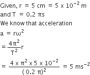 Given comma space straight r space equals space 5 space cm space equals space 5 space straight x space 10 to the power of negative 2 end exponent space straight m
and space straight T space equals space 0.2 space πs
We space know space that space acceleration
straight a space equals space rω squared
equals fraction numerator 4 straight pi squared over denominator straight T squared end fraction straight r
equals space fraction numerator 4 space straight x space straight pi squared space straight x space 5 space straight x space 10 to the power of negative 2 end exponent over denominator left parenthesis space 0.2 space straight pi right parenthesis squared end fraction space equals space 5 space ms to the power of negative 2 end exponent