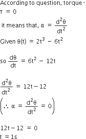 According space to space question comma space torque times
straight tau space equals space 0
space it space means space that comma space straight alpha space equals space fraction numerator straight d squared straight theta over denominator dt squared end fraction
Given space straight theta left parenthesis straight t right parenthesis space equals space 2 straight t cubed space minus space 6 straight t squared

so space dθ over dt space equals space 6 straight t squared space minus space 12 straight t

fraction numerator straight d squared straight theta over denominator dt squared space end fraction space equals space 12 straight t minus 12
open parentheses therefore space straight alpha space equals space fraction numerator straight d squared straight theta over denominator dt squared end fraction space equals space 0 close parentheses

12 straight t minus 12 space equals space 0
straight t space equals 1 straight s