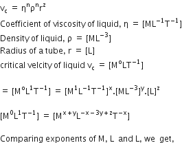 straight v subscript straight c space equals space straight eta to the power of straight n straight rho to the power of straight n straight r to the power of straight z
Coefficient space of space viscosity space of space liquid comma space straight eta space equals space left square bracket ML to the power of negative 1 end exponent straight T to the power of negative 1 end exponent right square bracket
Density space of space liquid comma space straight rho space equals space left square bracket ML to the power of negative 3 end exponent right square bracket
Radius space of space straight a space tube comma space straight r space equals space left square bracket straight L right square bracket
critical space velcity space of space liquid space straight v subscript straight c space equals space left square bracket straight M to the power of straight o LT to the power of negative 1 end exponent right square bracket

equals space left square bracket straight M to the power of straight o straight L to the power of 1 straight T to the power of negative 1 end exponent right square bracket space equals space left square bracket straight M to the power of 1 straight L to the power of negative 1 end exponent straight T to the power of negative 1 end exponent right square bracket to the power of straight x. left square bracket ML to the power of negative 3 end exponent right square bracket to the power of straight y. left square bracket straight L right square bracket to the power of straight z

left square bracket straight M to the power of 0 straight L to the power of 1 straight T to the power of negative 1 end exponent right square bracket space equals space left square bracket straight M to the power of straight x plus straight y end exponent straight L to the power of negative straight x minus 3 straight y plus straight z end exponent straight T to the power of negative straight x end exponent right square bracket

Comparing space exponents space of space straight M comma space straight L space space and space straight L comma space we space space get comma