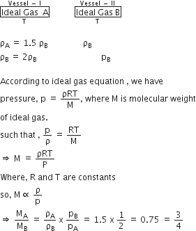 stack box enclose Ideal space Gas space space straight A end enclose with straight T below and Vessel space minus space straight I on top space space space space space space space space space space space space stack box enclose Ideal space Gas space straight B end enclose with straight T below and Vessel space minus space II on top

straight rho subscript straight A space equals space 1.5 space straight rho subscript straight B space space space space space space space space space space space space space space space space space straight rho subscript straight B
straight rho subscript straight B space equals space 2 straight rho subscript straight B space space space space space space space space space space space space space space space space space space space space space space space space space space space space space space space end subscript straight p subscript straight B

According space to space ideal space gas space equation space comma space we space have
pressure comma space straight p space equals space ρRT over straight M comma space where space straight M space is space molecular space weight
of space ideal space gas.
such space that space comma space straight p over straight rho space equals space RT over straight M
rightwards double arrow space straight M space equals space ρRT over straight P
Where comma space straight R space and space straight T space are space constants
so comma space straight M proportional to space straight rho over straight p
rightwards double arrow space straight M subscript straight A over straight M subscript straight B space equals space straight rho subscript straight A over straight rho subscript straight B space straight x space straight p subscript straight B over straight p subscript straight A space equals space 1.5 space straight x space 1 half space equals space 0.75 space equals space 3 over 4