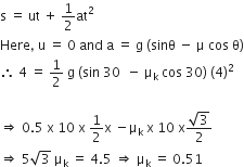 straight s space equals space ut space plus space 1 half at squared
Here comma space straight u space equals space 0 space and space straight a space equals space straight g space left parenthesis sinθ space minus space straight mu space cos space straight theta right parenthesis
therefore space 4 space equals space 1 half space straight g space left parenthesis sin space 30 space space minus space straight mu subscript straight k space cos space 30 right parenthesis space left parenthesis 4 right parenthesis squared

rightwards double arrow space 0.5 space straight x space 10 space straight x space 1 half straight x space minus straight mu subscript straight k space straight x space 10 space straight x fraction numerator square root of 3 over denominator 2 end fraction
rightwards double arrow space 5 square root of 3 space straight mu subscript straight k space equals space 4.5 space rightwards double arrow space straight mu subscript straight k space equals space 0.51