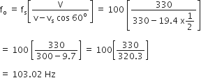 straight f subscript straight o space equals space straight f subscript straight s open square brackets fraction numerator straight V over denominator straight v minus straight v subscript straight s space cos space 60 to the power of straight o end fraction close square brackets space equals space 100 space open square brackets fraction numerator 330 over denominator 330 minus 19.4 space straight x begin display style 1 half end style end fraction close square brackets

equals space 100 space open square brackets fraction numerator 330 over denominator 300 minus 9.7 end fraction close square brackets space equals space 100 open square brackets fraction numerator 330 over denominator 320.3 end fraction close square brackets

equals space 103.02 space Hz