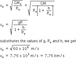 straight v subscript straight o space equals space square root of GM subscript straight e over straight R subscript straight e end root space equals square root of space fraction numerator GM over denominator straight R subscript straight e open square brackets 1 plus space begin display style straight h over straight R subscript straight e end style close square brackets end fraction end root

straight v subscript straight o space equals space square root of fraction numerator gR over denominator 1 plus begin display style straight h over straight R subscript straight e end style end fraction end root

substitutes space the space values space of space straight g comma space straight R subscript straight e space and space straight h comma space we space get
straight v subscript straight o space equals space square root of 60 space straight x space 10 to the power of 6 space end root space straight m divided by straight s
straight v subscript straight o space equals space 7.76 space straight x space 10 cubed space straight m divided by straight s space equals space 7.76 space km divided by straight s