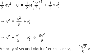 1 half Mv squared space plus 0 space equals space 1 half straight M open parentheses straight v over 3 close parentheses squared space plus space 1 half Mv subscript 2 superscript 2

rightwards double arrow space straight v squared space equals space straight v squared over 9 space plus straight v subscript 2 superscript 2

rightwards double arrow space straight v squared space minus fraction numerator straight v squared over denominator space 9 end fraction space equals space straight v subscript 2 superscript 2 space rightwards double arrow space fraction numerator 8 straight v squared over denominator 9 end fraction
Velocity space of space second space block space after space collision space straight v subscript 2 space equals space fraction numerator 2 square root of 2 over denominator 3 end fraction straight v