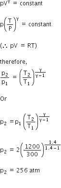 pV to the power of straight gamma space equals space constant

straight p open parentheses straight T over straight P close parentheses to the power of straight gamma space equals space constant
space
left parenthesis therefore space pV space equals space RT right parenthesis

therefore comma
straight p subscript 2 over straight p subscript 1 space equals space open parentheses straight T subscript 2 over straight T subscript 1 close parentheses to the power of fraction numerator straight gamma over denominator straight gamma minus 1 end fraction end exponent

Or

straight p subscript 2 space equals straight p subscript 1 space open parentheses straight T subscript 2 over straight T subscript 1 close parentheses to the power of fraction numerator straight gamma over denominator straight gamma minus 1 end fraction end exponent

straight p subscript 2 space equals space 2 open parentheses 1200 over 300 close parentheses to the power of fraction numerator 1.4 over denominator 1.4 minus 1 end fraction end exponent

straight p subscript 2 space equals space 256 space atm

