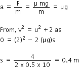 straight a space equals space straight F over straight m space equals space fraction numerator straight mu space mg over denominator straight m end fraction space equals space μg

From comma space straight v squared space equals space straight u squared space plus 2 space as
0 space equals space left parenthesis 2 right parenthesis squared space minus space 2 space left parenthesis μg right parenthesis straight s

straight s space equals space fraction numerator 4 over denominator 2 space straight x space 0.5 space straight x space 10 end fraction space equals space 0.4 space straight m