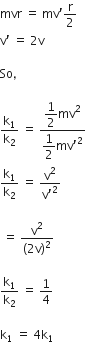 mvr space equals space mv apostrophe straight r over 2
straight v apostrophe space equals space 2 straight v

So comma space

straight k subscript 1 over straight k subscript 2 space equals space fraction numerator begin display style 1 half end style mv squared over denominator begin display style 1 half end style mv apostrophe squared end fraction
straight k subscript 1 over straight k subscript 2 space equals space fraction numerator straight v squared over denominator straight v apostrophe squared end fraction

space equals space fraction numerator straight v squared over denominator left parenthesis 2 straight v right parenthesis squared end fraction

straight k subscript 1 over straight k subscript 2 space equals space 1 fourth

straight k subscript 1 space equals space 4 straight k subscript 1