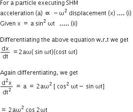For space straight a space particle space executing space SHM
acceleration space left parenthesis straight a right parenthesis space proportional to space minus straight omega squared space displacement space left parenthesis straight x right parenthesis space.... space left parenthesis straight i right parenthesis space
Given space straight x space equals space straight a space sin squared space ωt space space space..... space left parenthesis ii right parenthesis

Differentiating space the space above space equation space straight w. straight r. straight t space we space get
dx over dt space equals 2 aω left parenthesis space sin space ωt right parenthesis left parenthesis cost space ωt right parenthesis

Again space differentiating comma space we space get
fraction numerator straight d squared straight x over denominator dt squared end fraction space equals space straight a space equals space 2 aω squared space left square bracket space cos squared space ωt minus space sin space ωt right square bracket

equals space 2 aω squared space cos space 2 ωt