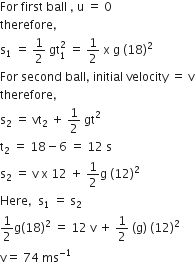 For space first space ball space comma space straight u space equals space 0
therefore comma
straight s subscript 1 space equals space 1 half space gt subscript 1 superscript 2 space equals space 1 half space straight x space straight g space left parenthesis 18 right parenthesis squared
For space second space ball comma space initial space velocity space equals space straight v
therefore comma space
straight s subscript 2 space equals space vt subscript 2 space plus space 1 half space gt squared
straight t subscript 2 space equals space 18 minus 6 space equals space 12 space straight s
straight s subscript 2 space equals space straight v space straight x space 12 space plus space 1 half straight g space left parenthesis 12 right parenthesis squared
Here comma space space straight s subscript 1 space equals space straight s subscript 2
1 half straight g left parenthesis 18 right parenthesis squared space equals space 12 space straight v space plus space 1 half space left parenthesis straight g right parenthesis space left parenthesis 12 right parenthesis squared
straight v equals space 74 space ms to the power of negative 1 end exponent