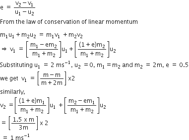 straight e space equals space fraction numerator straight v subscript 2 minus straight v subscript 1 over denominator straight u subscript 1 minus straight u subscript 2 end fraction
From space the space law space of space conservation space of space linear space momentum

straight m subscript 1 straight u subscript 1 plus straight m subscript 2 straight u subscript 2 space equals space straight m subscript 1 straight v subscript 1 space plus straight m subscript 2 straight v subscript 2
rightwards double arrow space straight v subscript 1 space equals space open square brackets fraction numerator straight m subscript 1 minus em subscript 2 over denominator straight m subscript 1 plus straight m subscript 2 end fraction close square brackets straight u subscript 1 plus open square brackets fraction numerator left parenthesis 1 plus straight e right parenthesis straight m subscript 2 over denominator straight m subscript 1 plus straight m subscript 2 end fraction close square brackets straight u subscript 2
Substituting space straight u subscript 1 space equals space 2 space ms to the power of negative 1 end exponent comma space straight u subscript 2 space equals 0 comma space straight m subscript 1 equals straight m subscript 2 space and space straight m subscript 2 space equals space 2 straight m comma space straight e space equals space 0.5
we space get space space straight v subscript 1 space equals space open square brackets fraction numerator straight m minus straight m over denominator straight m plus 2 straight m end fraction close square brackets space straight x 2
similarly comma
straight v subscript 2 space equals open square brackets fraction numerator left parenthesis 1 plus straight e right parenthesis straight m subscript 1 over denominator straight m subscript 1 plus straight m subscript 2 end fraction close square brackets straight u subscript 1 space plus open square brackets fraction numerator straight m subscript 2 minus em subscript 1 over denominator straight m subscript 1 plus straight m subscript 2 end fraction close square brackets straight u subscript 2
equals space open square brackets fraction numerator 1.5 space straight x space straight m over denominator 3 straight m end fraction close square brackets space straight x space 2
space equals space 1 space ms to the power of negative 1 end exponent