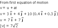 From space first space equation space of space motion
straight v equals space straight u space plus at
straight v equals space 3 space bold i with bold hat on top space plus space 4 space bold j with bold hat on top space plus 10 space left parenthesis 0.4 space bold i with bold hat on top space plus 0.3 space bold j with bold hat on top space right parenthesis
straight v space equals space 7 space bold i with bold hat on top space plus space 7 space bold j with bold hat on top
vertical line straight v vertical line equals space 7 square root of 2