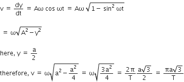 straight v space equals space dy over dt space equals space Aω space cos space ωt space equals space Aω space square root of 1 minus space sin squared space ωt end root

space equals space straight omega square root of straight A squared minus straight y squared end root

here comma space straight y space equals space straight a over 2
therefore comma space straight v space equals space straight omega square root of straight a squared minus straight a squared over 4 end root space equals space straight omega square root of fraction numerator 3 straight a squared over denominator 4 end fraction end root space equals space fraction numerator 2 straight pi over denominator straight T end fraction fraction numerator straight a square root of 3 over denominator 2 end fraction space equals space fraction numerator πa square root of 3 over denominator straight T end fraction
