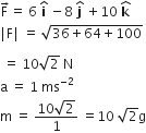 straight F with rightwards arrow on top equals space 6 space bold i with bold hat on top space minus 8 space bold j with bold hat on top space plus 10 space bold k with hat on top
vertical line straight F vertical line space equals space square root of 36 plus 64 plus 100 end root

space equals space 10 square root of 2 space straight N
straight a space equals space 1 space ms to the power of negative 2 end exponent
straight m space equals space fraction numerator 10 square root of 2 over denominator 1 end fraction space equals 10 space square root of 2 straight g