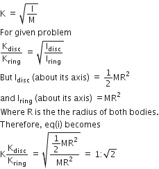 straight K space equals space square root of straight I over straight M end root
For space given space problem
straight K subscript disc over straight K subscript ring space equals space square root of straight I subscript disc over straight I subscript ring end root
But space straight I subscript disc space left parenthesis about space its space axis right parenthesis space equals space 1 half MR squared
and space straight I subscript ring space left parenthesis about space its space axis right parenthesis space equals MR squared
Where space straight R space is space the space the space radius space of space both space bodies.
Therefore comma space eq left parenthesis straight i right parenthesis space becomes
straight K straight K subscript disc over straight K subscript ring space equals space square root of fraction numerator begin display style 1 half end style MR squared over denominator MR squared end fraction end root space equals space 1 colon square root of 2