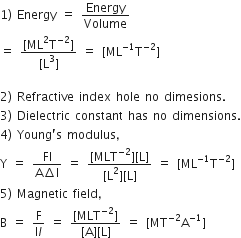 1 right parenthesis space Energy space equals space Energy over Volume
equals space fraction numerator left square bracket ML squared straight T to the power of negative 2 end exponent right square bracket over denominator left square bracket straight L cubed right square bracket end fraction space equals space left square bracket ML to the power of negative 1 end exponent straight T to the power of negative 2 end exponent right square bracket

2 right parenthesis space Refractive space index space hole space no space dimesions.
3 right parenthesis space Dielectric space constant space has space no space dimensions.
4 right parenthesis space Young apostrophe straight s space modulus comma
straight Y space equals space fraction numerator Fl over denominator straight A increment straight l end fraction space equals space fraction numerator left square bracket MLT to the power of negative 2 end exponent right square bracket left square bracket straight L right square bracket over denominator left square bracket straight L squared right square bracket left square bracket straight L right square bracket end fraction space equals space left square bracket ML to the power of negative 1 end exponent straight T to the power of negative 2 end exponent right square bracket
5 right parenthesis space Magnetic space field comma
straight B space equals space fraction numerator straight F over denominator straight I l end fraction space equals space fraction numerator left square bracket MLT to the power of negative 2 end exponent right square bracket over denominator left square bracket straight A right square bracket left square bracket straight L right square bracket end fraction space equals space left square bracket MT to the power of negative 2 end exponent straight A to the power of negative 1 end exponent right square bracket