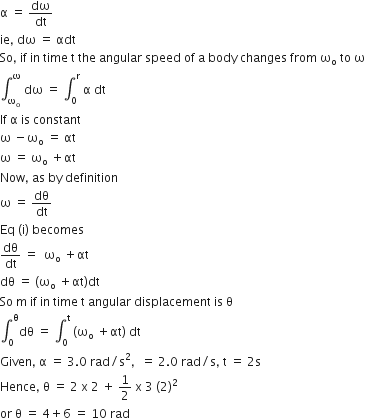 straight alpha space equals space dω over dt
ie comma space dω space equals space αdt
So comma space if space in space time space straight t space the space angular space speed space of space straight a space body space changes space from space straight omega subscript straight o space to space straight omega
integral subscript straight omega subscript straight o end subscript superscript straight omega space dω space equals space integral subscript 0 superscript straight r space straight alpha space dt
If space straight alpha space is space constant
straight omega space minus straight omega subscript straight o space equals space αt
straight omega space equals space straight omega subscript straight o space plus αt
Now comma space as space by space definition
straight omega space equals space dθ over dt
Eq space left parenthesis straight i right parenthesis space becomes
dθ over dt space equals space space straight omega subscript straight o space plus αt
dθ space equals space left parenthesis straight omega subscript straight o space plus αt right parenthesis dt
So space straight m space if space in space time space straight t space angular space displacement space is space straight theta
integral subscript 0 superscript straight theta dθ space equals space integral subscript 0 superscript straight t space left parenthesis straight omega subscript straight o space plus αt right parenthesis space dt
Given comma space straight alpha space equals space 3.0 space rad divided by straight s squared comma space space equals space 2.0 space rad divided by straight s comma space straight t space equals space 2 straight s
Hence comma space straight theta space equals space 2 space straight x space 2 space plus space 1 half space straight x space 3 space left parenthesis 2 right parenthesis squared
or space straight theta space equals space 4 plus 6 space equals space 10 space rad