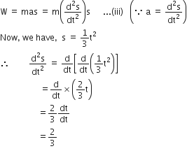 straight W space equals space mas space equals space straight m open parentheses fraction numerator straight d squared straight s over denominator dt squared end fraction close parentheses straight s space space space space space space... left parenthesis iii right parenthesis space space space open parentheses because space straight a space equals space fraction numerator straight d squared straight s over denominator dt squared end fraction close parentheses
Now comma space we space have comma space space straight s space equals space 1 third straight t squared
therefore space space space space space space space space space fraction numerator straight d squared straight s over denominator dt squared end fraction space equals space straight d over dt open square brackets straight d over dt open parentheses 1 third straight t squared close parentheses close square brackets
space space space space space space space space space space space space space space space space space space space equals straight d over dt cross times open parentheses 2 over 3 straight t close parentheses
space space space space space space space space space space space space space space space space space space equals 2 over 3 dt over dt space space space space space space
space space space space space space space space space space space space space space space space space space equals 2 over 3 space space space space space space space
space space space space space space space space space space space space space space space