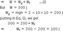 rightwards double arrow space space space space space straight W space equals space straight W subscript straight g plus straight W subscript straight f space space space space space space space space space space space... left parenthesis straight i right parenthesis
But space space space space space straight W space equals space 300 space straight J
space space space space space space straight W subscript straight g space equals space mgh space equals space 2 space cross times 10 cross times 10 space equals space 200 space straight J
putting space in space Eq. space left parenthesis straight i right parenthesis comma space we space get
space space space space space space space space space 300 space equals space 200 plus straight W subscript straight f
rightwards double arrow space space space space space space space space space space space space space straight W subscript straight f space equals space 300 space minus space 200 space equals space 100 space straight J