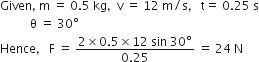 Given comma space straight m space equals space 0.5 space kg comma space space straight v space equals space 12 space straight m divided by straight s comma space space space straight t equals space 0.25 space straight s
space space space space space space space space space space straight theta space equals space 30 degree
Hence comma space space space straight F space equals space fraction numerator 2 cross times 0.5 cross times 12 space sin space 30 degree over denominator 0.25 end fraction space equals space 24 space straight N