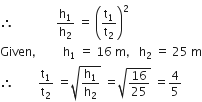therefore space space space space space space space space space space space space space space straight h subscript 1 over straight h subscript 2 space equals space open parentheses straight t subscript 1 over straight t subscript 2 close parentheses squared
Given comma space space space space space space space space space straight h subscript 1 space equals space 16 space straight m comma space space space straight h subscript 2 space equals space 25 space straight m
therefore space space space space space space space space straight t subscript 1 over straight t subscript 2 space equals square root of straight h subscript 1 over straight h subscript 2 end root space equals square root of 16 over 25 end root space equals 4 over 5