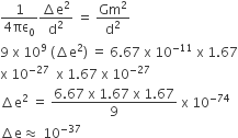 fraction numerator 1 over denominator 4 πε subscript 0 end fraction fraction numerator increment straight e squared over denominator straight d squared end fraction space equals space Gm squared over straight d squared
9 space straight x space 10 to the power of 9 space left parenthesis increment straight e squared right parenthesis space equals space 6.67 space straight x space 10 to the power of negative 11 end exponent space straight x space 1.67
straight x space 10 to the power of negative 27 end exponent space space straight x space 1.67 space straight x space 10 to the power of negative 27 end exponent
increment straight e squared space equals space fraction numerator 6.67 space straight x space 1.67 space straight x space 1.67 over denominator 9 end fraction space straight x space 10 to the power of negative 74 end exponent
increment straight e almost equal to space 10 to the power of negative 37 end exponent