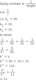 Sping space constant space proportional to space 1 over length
straight k proportional to space 1 over straight l
straight i. straight e. space straight k subscript 1 space equals space 6 straight k
straight k subscript 2 space equals space 3 straight k
straight k subscript 3 space equals space 2 straight k
In space series space
fraction numerator 1 over denominator straight k apostrophe end fraction space equals space fraction numerator 1 over denominator 6 straight k end fraction space plus space fraction numerator 1 over denominator 3 straight k end fraction space plus space fraction numerator 1 over denominator 2 straight k end fraction
fraction numerator 1 over denominator straight k apostrophe end fraction space equals space fraction numerator 6 over denominator 6 straight k end fraction
straight k apostrophe space equals space straight k
straight k apostrophe apostrophe space equals space 6 straight k space plus space 3 straight k plus space 2 straight k
straight k apostrophe apostrophe space equals space 11 straight k
fraction numerator straight k apostrophe over denominator straight k apostrophe apostrophe end fraction space equals 1 over 11
1 colon 11