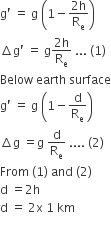 straight g apostrophe space equals space straight g space open parentheses 1 minus fraction numerator 2 straight h over denominator straight R subscript straight e end fraction close parentheses
increment straight g apostrophe space equals space straight g fraction numerator 2 straight h over denominator straight R subscript straight e end fraction space... space left parenthesis 1 right parenthesis
Below space earth space surface
straight g apostrophe space equals space straight g space open parentheses 1 minus straight d over straight R subscript straight e close parentheses
increment straight g space equals straight g space straight d over straight R subscript straight e space.... space left parenthesis 2 right parenthesis
From space left parenthesis 1 right parenthesis space and space left parenthesis 2 right parenthesis
straight d space equals 2 straight h
straight d space equals space 2 straight x space 1 space km
