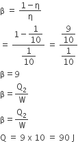 straight beta space equals space fraction numerator 1 minus straight eta over denominator straight eta end fraction
equals space fraction numerator 1 minus begin display style 1 over 10 end style over denominator begin display style 1 over 10 end style end fraction space equals space fraction numerator begin display style 9 over 10 end style over denominator begin display style 1 over 10 end style end fraction
straight beta equals 9
straight beta equals straight Q subscript 2 over straight W
straight beta equals straight Q subscript 2 over straight W
straight Q space equals space 9 space straight x space 10 space equals space 90 space straight J