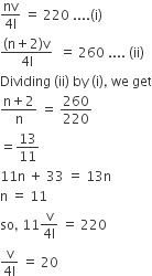 fraction numerator nv over denominator 4 straight l end fraction space equals space 220 space.... left parenthesis straight i right parenthesis
fraction numerator left parenthesis straight n plus 2 right parenthesis straight v over denominator 4 straight l end fraction space space equals space 260 space.... space left parenthesis ii right parenthesis
Dividing space left parenthesis ii right parenthesis space by space left parenthesis straight i right parenthesis comma space we space get
fraction numerator straight n plus 2 over denominator straight n end fraction space equals space 260 over 220
equals 13 over 11
11 straight n space plus space 33 space equals space 13 straight n
straight n space equals space 11
so comma space 11 fraction numerator straight v over denominator 4 straight l end fraction space equals space 220
fraction numerator straight v over denominator 4 straight l end fraction space equals space 20