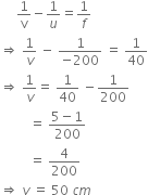 space space space space space 1 over straight v minus 1 over u equals 1 over f
rightwards double arrow space 1 over v space minus space fraction numerator 1 over denominator negative 200 end fraction space equals space 1 over 40
rightwards double arrow space 1 over v equals space 1 over 40 space minus 1 over 200 space
space space space space space space space space space equals space fraction numerator 5 minus 1 over denominator 200 end fraction
space space space space space space space space space equals space 4 over 200
rightwards double arrow space v space equals space 50 space c m
