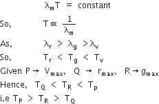 space space space space space space space space space space space space space straight lambda subscript straight m straight T space equals space constant
So comma space space space space space space space space straight T proportional to space 1 over straight lambda subscript straight m
As comma space space space space space space space space straight lambda subscript straight r space greater than space straight lambda subscript straight g space greater than straight lambda subscript straight v
So comma space space space space space space space space straight T subscript straight r space less than space straight T subscript straight g space less than space straight T subscript straight v
Given space straight P rightwards arrow space straight V subscript max comma space straight Q space rightwards arrow space straight r subscript max comma space straight R rightwards arrow straight g subscript max
Hence comma space straight T subscript straight Q space less than space straight T subscript straight R space less than space straight T subscript straight p
straight i. straight e space straight T subscript straight P space greater than space straight T subscript straight R space greater than space straight T subscript straight Q