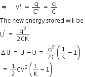 rightwards double arrow space space space space space straight V apostrophe space equals space fraction numerator straight q over denominator straight C apostrophe end fraction space equals space straight q over straight C
The space new space energy space stored space will space be space
straight U to the power of apostrophe space equals space fraction numerator straight q squared over denominator 2 CK end fraction
increment straight U space equals space straight U to the power of apostrophe minus straight U space equals space fraction numerator straight q squared over denominator 2 straight C end fraction open parentheses 1 over straight K minus 1 close parentheses
space equals space 1 half CV squared space open parentheses 1 over straight K minus 1 close parentheses