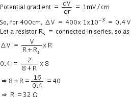 Potential space gradient space equals space dV over dr space equals space 1 mV divided by cm
So comma space for space 400 cm comma space increment straight V space equals space 400 straight x space 1 straight x 10 to the power of negative 3 end exponent space equals space 0.4 space straight V
Let space straight a space resistor space straight R subscript straight s space equals space connected space in space series comma space so space as
increment straight V space equals space fraction numerator straight V over denominator straight R plus straight R subscript straight s space end fraction straight x space straight R
0.4 space equals space fraction numerator 2 over denominator 8 plus straight R end fraction space straight x space 8 space
rightwards double arrow 8 plus straight R equals fraction numerator 16 over denominator 0.4 end fraction space equals 40
rightwards double arrow space straight R space equals 32 space straight capital omega