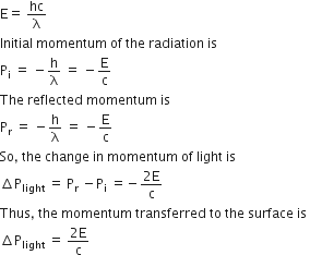 straight E equals space hc over straight lambda
Initial space momentum space of space the space radiation space is space
straight P subscript straight i space equals space minus straight h over straight lambda space equals space minus straight E over straight c
The space reflected space momentum space is space
straight P subscript straight r space equals space minus straight h over straight lambda space equals space minus straight E over straight c
So comma space the space change space in space momentum space of space light space is space
increment straight P subscript light space equals space straight P subscript straight r space minus straight P subscript straight i space equals negative fraction numerator 2 straight E over denominator straight c end fraction
Thus comma space the space momentum space transferred space to space the space surface space is space
increment straight P subscript light space equals space fraction numerator 2 straight E over denominator straight c end fraction