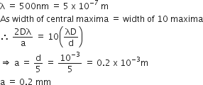 straight lambda space equals space 500 nm space equals space 5 space straight x space 10 to the power of negative 7 end exponent space straight m
As space width space of space central space maxima space equals space width space of space 10 space maxima
therefore space fraction numerator 2 Dλ over denominator straight a end fraction space equals space 10 open parentheses λD over straight d close parentheses
rightwards double arrow space straight a space equals space straight d over 5 space equals space 10 to the power of negative 3 end exponent over 5 space equals space 0.2 space straight x space 10 to the power of negative 3 end exponent straight m
straight a space equals space 0.2 space mm