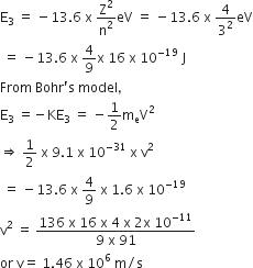 straight E subscript 3 space equals space minus 13.6 space straight x space straight Z squared over straight n squared eV space equals space minus 13.6 space straight x space 4 over 3 squared eV
space equals space minus 13.6 space straight x space 4 over 9 straight x space 16 space straight x space 10 to the power of negative 19 end exponent space straight J
From space Bohr apostrophe straight s space model comma
straight E subscript 3 space equals negative KE subscript 3 space equals space minus 1 half straight m subscript straight e straight V squared
rightwards double arrow space 1 half space straight x space 9.1 space straight x space 10 to the power of negative 31 end exponent space straight x space straight v squared
space equals space minus 13.6 space straight x space 4 over 9 space straight x space 1.6 space straight x space 10 to the power of negative 19 end exponent
straight v squared space equals space fraction numerator 136 space straight x space 16 space straight x space 4 space straight x space 2 straight x space 10 to the power of negative 11 end exponent over denominator 9 space straight x space 91 end fraction
or space straight v equals space 1.46 space straight x space 10 to the power of 6 space straight m divided by straight s
