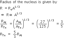 Radius space of space the space nucleus space is space given space by
straight R space equals straight R subscript straight o straight A to the power of 1 divided by 3 end exponent space
rightwards double arrow space straight R proportional to space straight A to the power of 1 divided by 3 end exponent
straight R subscript Al over straight R subscript Te space equals open parentheses straight A subscript Al over straight A subscript Te close parentheses to the power of 1 divided by 3 end exponent space equals space open parentheses 27 over 125 close parentheses to the power of 1 divided by 3 end exponent space equals 3 over 5
straight R subscript Te space equals space 5 over 3 straight R subscript Al