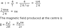rightwards double arrow space straight I space equals space straight e over straight T space equals space fraction numerator straight e over denominator 2 straight pi divided by straight omega end fraction space equals space fraction numerator ωe over denominator 2 straight pi end fraction space
fraction numerator 2 πne over denominator 2 straight pi end fraction space equals space ne
The space magnetic space field space produced space at space the space centre space is space
straight B equals fraction numerator straight mu subscript straight o straight I over denominator 2 straight R end fraction space equals space fraction numerator straight mu subscript straight o ne over denominator 2 straight r end fraction