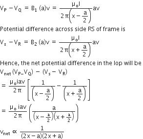 straight V subscript straight P space minus straight V subscript straight Q space equals space straight B subscript 1 space left parenthesis straight a right parenthesis straight v space equals space fraction numerator straight mu subscript straight o straight I over denominator 2 straight pi open parentheses straight x minus begin display style straight a over 2 end style close parentheses end fraction av
Potential space difference space across space side space RS space of space frame space is space
straight V subscript straight s space minus straight V subscript straight R space equals space straight B subscript 2 space left parenthesis straight a right parenthesis straight v space equals space fraction numerator straight mu subscript straight o straight I over denominator 2 straight pi open parentheses straight x plus begin display style straight a over 2 end style close parentheses end fraction av
Hence comma space the space net space potential space difference space in space the space lop space will space be space
straight V subscript net space left parenthesis straight V subscript straight P minus end subscript straight V subscript straight Q right parenthesis space minus space left parenthesis straight V subscript straight s minus space straight V subscript straight R right parenthesis
equals space fraction numerator straight mu subscript straight o iav over denominator 2 straight pi end fraction space open square brackets fraction numerator 1 over denominator open parentheses straight x minus begin display style straight a over 2 end style close parentheses end fraction minus fraction numerator 1 over denominator open parentheses straight x plus begin display style straight a over 2 end style close parentheses end fraction close square brackets
equals space fraction numerator straight mu subscript straight o space iav over denominator 2 straight pi end fraction space open parentheses fraction numerator straight a over denominator open parentheses straight x minus straight a over 2 close parentheses open parentheses straight x plus straight a over 2 close parentheses end fraction close parentheses
straight v subscript net space proportional to space fraction numerator 1 over denominator left parenthesis 2 straight x minus straight a right parenthesis left parenthesis 2 straight x plus straight a right parenthesis end fraction