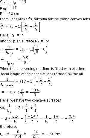 Given comma space straight mu subscript straight g space equals space 15
straight mu subscript oil space equals space 17
straight R space equals space 20 space cm
From space Lens space Maker apostrophe straight s space space formula space for space the space plano space convex space lens
1 over straight f space equals space left parenthesis straight mu minus 1 right parenthesis open square brackets 1 over straight R subscript 1 minus 1 over straight R subscript 2 close square brackets
Here comma space straight R subscript 1 space equals space straight R
and space for space plan space surface space straight R subscript 2 space equals space infinity
therefore space 1 over straight f subscript lens space equals space left parenthesis 15 minus 1 right parenthesis open parentheses 1 over straight R minus 0 close parentheses
rightwards double arrow space fraction numerator 1 over denominator straight f subscript lens space end fraction space equals space fraction numerator 0.5 over denominator straight R end fraction
When space the space intervening space medium space is space filled space with space oil comma space then
space focal space length space of space the space concave space lens space formed space by space the space oil
1 over straight f subscript concave space equals space left parenthesis 17 minus 1 right parenthesis open parentheses negative 1 over straight R minus 1 over straight R close parentheses
space equals space minus 0.7 space straight x space 2 over straight R space equals space fraction numerator negative 14 over denominator straight R end fraction
Here comma space we space have space two space concave space surfaces
so comma space 1 over straight f subscript eq space equals space 2 space straight x space 1 over straight f space plus 1 over straight f
equals space 2 space straight x space fraction numerator 0.5 over denominator straight R end fraction space plus space open parentheses fraction numerator negative 14 over denominator straight R end fraction close parentheses space equals space 1 over straight R minus 14 over straight R space equals negative fraction numerator 0.4 over denominator straight R end fraction
therefore comma
straight f subscript eq space equals space minus fraction numerator straight R over denominator 0.4 end fraction space equals space minus fraction numerator 20 over denominator 0.4 end fraction space equals space minus 50 space cm
