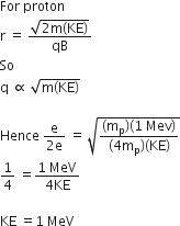 For space proton
straight r space equals space fraction numerator square root of 2 straight m left parenthesis KE right parenthesis end root over denominator qB end fraction
So
straight q space proportional to space square root of straight m left parenthesis KE right parenthesis end root

Hence space fraction numerator straight e over denominator 2 straight e end fraction space equals space square root of fraction numerator left parenthesis straight m subscript straight p right parenthesis left parenthesis 1 space Mev right parenthesis over denominator left parenthesis 4 straight m subscript straight p right parenthesis left parenthesis KE right parenthesis end fraction end root
1 fourth space equals fraction numerator 1 space MeV over denominator 4 KE end fraction

KE space equals 1 space MeV